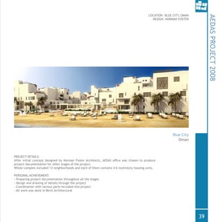 LOCATION: BLUE CITY, OMAN
DESIGN: NORMAN FOSTER
PROJECT DETAILS:
After initial concept designed by Norman Foster Architects, AEDAS office was chosen to produce
project documentation for other stages of the project.
Whole complex included 13 neighborhoods and each of them contains 4-6 multistory housing units.
PERSONAL ACHIEVEMENT:
- Preparing project documentation throughout all the stages
- Design and drawing of details through the project
- Coordination with various parts included into project
- All work was done in Revit Architectural
AEDASPROJECT2008
Oman
Blue City
39
 