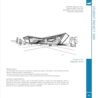 LOCATION: Belgrade, Serbia
BUILD UP AREA: 9.643 sqm
DESIGNED IN: Revit Architectural
DESIGN BY: NIKOLA DAKIC
PROJECT GOALS:
- Art Academy with sections for painting, sculpturing, graphic and design, with following functions
(library, exhibition spaces, mediatheque…)
- To be a local center of art and accessible for students and visitors.
- Fit with the Drama Academy, both in the architectural and the functional expression.
LOCATION CHARACTERISTICS:
The chosen location is a space, next to the Drama Academy, in block 39 in New Belgrade, which is
planned for the center of University of Belgrade. Block is surrounded with four major streets, and
housing blocks in the neighborhood. The site is overgrown with vegetation and it is necessary to
preserve as much vegetation and open spaces as possible.
STUDENTPROJECT2009
Belgrade, Serbia
College of Art
43
 