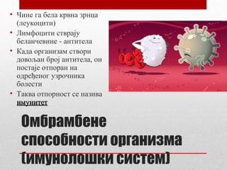 • Чине га бела крвна зрнца
(леукоцити)
• Лимфоцити стврају
беланчевине - антитела
• Када организам створи
довољан број антитела, он
постаје отпоран на
одређеног узрочника
болести
• Таква отпорност се назива
имунитет

Омбрамбене
способности организма
(имунолошки систем)

 