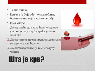 • Течно ткиво
• Црвене је боје због хемоглобина,
беланчевине која садржи гвожђе
• Има улогу:
1. Да од плућа до сваке ћелије односи
кисеоник, а у плућа враћа угљендиоксид
2. Да од танког црева преноси хранљиве
материје у све ћелије
3. Да одржава телесну температуру
човека

Шта је крв?

 