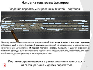 Накрутка текстовых факторов
      Создание переоптимизированных текстов – портянок




Вашему вниманию представлен удивительный мир кожи и меха – интернет магазин
дубленок, шуб и прочей верхней одежды, сделанной из натуральных и искусственных
качественных материалов. Интернет магазин курток, плащей, и другой женской и
мужской одежды дает возможность изучить весь модельный ряд, подобрать для себя
наиболее подходящую вещь и зарезервировать ее.


      Портянки ограничиваются в ранжировании в зависимости
               от сайта, региона и других параметров       12
 