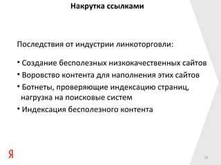 Накрутка ссылками



Последствия от индустрии линкоторговли:

• Создание бесполезных низкокачественных сайтов
• Воровство контента для наполнения этих сайтов
• Ботнеты, проверяющие индексацию страниц,
 нагрузка на поисковые систем
• Индексация бесполезного контента




                                              13
 