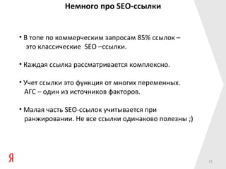 Немного про SEO-ссылки


• В топе по коммерческим запросам 85% ссылок –
   это классические SEO –ссылки.

• Каждая ссылка рассматривается комплексно.

• Учет ссылки это функция от многих переменных.
  АГС – один из источников факторов.

• Малая часть SEO-ссылок учитывается при
  ранжировании. Не все ссылки одинаково полезны ;)




                                                     15
 
