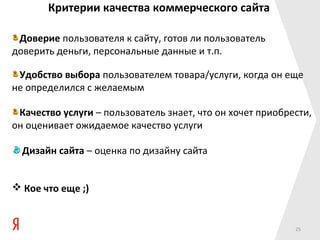 Критерии качества коммерческого сайта

 Доверие пользователя к сайту, готов ли пользователь
доверить деньги, персональные данные и т.п.

 Удобство выбора пользователем товара/услуги, когда он еще
не определился с желаемым

 Качество услуги – пользователь знает, что он хочет приобрести,
он оценивает ожидаемое качество услуги

  Дизайн сайта – оценка по дизайну сайта


 Кое что еще ;)


                                                           25
 