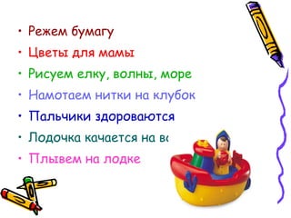 • Режем бумагу
• Цветы для мамы
• Рисуем елку, волны, море
• Намотаем нитки на клубок
• Пальчики здороваются
• Лодочка качается на волнах
• Плывем на лодке
 