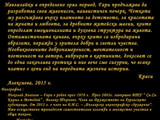 Навлизайки в определено зрял период, Гари продължава да
разработва своя живописен, наивистичен почерк. Четката
му разсъждава върху платното за детството, за красотата
на жената и любовта, за дребните житейски магии, които
определят емоционалната и духовна структура на живота.
Оптимистичната канава, върху която са избродирани
образите, поражда у зрителя добри и светли чувства.
Необикновените добронамереност, мечтателност и
поетичност на автора, вибрират в картините, докосват се
до една закачлива еротика и ние вече сме сигурни, че всяко
платно е хепи енд на поредната жизнена история.
Краси
Алексиева, 2015 г.
Биография :
Николай Ангелов – Гари е роден през 1978 г. През 2003г. завършва ВТУ “ Св.Св.
Кирил и Методий” , Велико Търново. Член на Дружеството на бургаските
художници. От 2012 г. е член на Б.И.С. – „Българско иконографско сдружение“.
Има осъществени тринадесет самостоятелни изложби и множество участия в
общи такива.
 