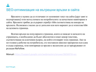 SEO-оптимизация на вътрешни връзки в сайта
Връзките е нужно да се отличават от основният текст на сайта (друг цвят и
подчертаване) този метод помага на потребителите за качествено навигиране в
сайта. Връзките трябва да съдържат атрибут title съответстващ на анкора на
връзката. Възможно е малко да се допълни или като вариант да се използва title
на целевата страница.
Всички връзки на популярните страници, които се виждат в началото на
страницата, е необходимо да бъдат абсолютни и имат анкор-текстове,
съответстващи на ключовия въпрос, на който отговарят тези страници. Ако за
по-голямо удобство на потребителя, сте поставили няколко препратки към една
и съща страница, тези повтарящи се връзки е желателно да се придружават от
релация NoFollow.
Manual: https://support.google.com/webmasters/answer/96569?hl=en
 