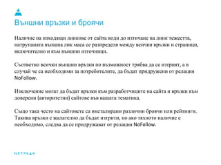 Външни връзки и броячи
Наличие на изходящи линкове от сайта води до изтичане на линк тежестта,
натрупаната външна лик маса се разпределя между всички връзки и страници,
включително и към външни източници.
Съответно всички външни връзки по възможност трябва да се изтрият, а в
случай че са необходими за потребителите, да бъдат придружени от релация
NoFollow.
Изключение могат да бъдат връзки към разработчиците на сайта и връзки към
доверени (авторитетни) сайтове във вашата тематика.
Също така често на сайтовете са инсталирани различни броячи или рейтинги.
Такива връзки е жалателно да бъдат изтрити, но ако тяхното наличие е
необходимо, следва да се придружават от релация NoFollow.
 