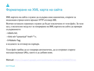 Форматиране на XML карта на сайта
XML картата на сайта е нужно да съдържа само канонични, открити за
индесация страци които връщат HTTP отговор 200.
Всички останали страници е нужно да бъдат изключени от този файл. За тази
цел, е желателно модулът за генериране на XML картата на сайта да провери
съдържанието:
- robots.txt;
- <link rel="canonical" href="">;
- X-Robots-Tag;
и кодовете за отговор на сървъра.
Този файл трябва да се генерира автоматично, да се изтриват старите
несъществуващи URLs, както и да добавя нови.
Manual: https://support.google.com/webmasters/answer/183668?hl=en
 