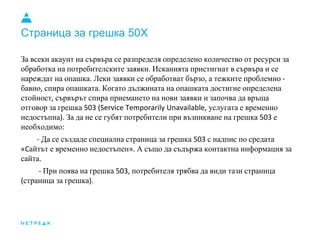 Страница за грешка 50X
За всеки акаунт на сървъра се разпределя определено количество от ресурси за
обработка на потребителските заявки. Исканията пристигнат в сървъра и се
нареждат на опашка. Леки заявки се обработват бързо, а тежките проблемно -
бавно, спира опашката. Когато дължината на опашката достигне определена
стойност, сървърът спира приемането на нови заявки и започва да връща
отговор за грешка 503 (Service Temporarily Unavailable, услугата е временно
недостъпна). За да не се губят потребители при възникване на грешка 503 е
необходимо:
- Да се създаде специална страница за грешка 503 с надпис по средата
«Cайтът е временно недостъпен». А също да съдържа контактна информация за
сайта.
- При поява на грешка 503, потребителя трябва да види тази страница
(страница за грешка).
 