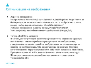 Оптимизация на изображения
● Адрес на изображения
Изображения е желателно да се съхраняват в директория на второ ниво и да
бъдат разделени в съответствие с техния тип, т.е. за изображения с пълен
размер трябва да има директория: http://site.bg/image/
За малки изображения създайте папка: /images/thumbnails/
За пълен размер на изображенията създайте папка: /images/full/
● Тагове alt и title за картинки
В случай, ако потребителя изключва зареждането на картинки в браузъра
или възникват някакви проблеми при зареждане на изображенията,
съдържанието на параметъра alt за изображенията ще се визуализира на
мястото на изображението. Title се визуализира от повечето браузъри,
когато мишката е върху изображението, като текст, обясняващ тази снимка.
Препоръчително е alt и title да не се отличават значително един от друг.
Желателно е всяко отделно изображение да съответства на своите
уникални alt и title.
 