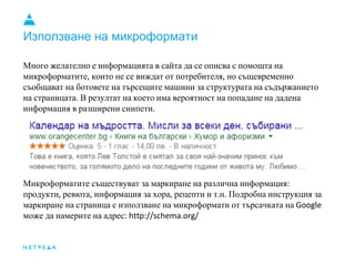 Използване на микроформати
Много желателно е информацията в сайта да се описва с помощта на
микроформатите, които не се виждат от потребителя, но същевременно
съобщават на ботовете на търсещите машини за структурата на съдържанието
на страницата. В резултат на което има вероятност на попадане на дадена
информация в разширени снипети.
Микроформатите съществуват за маркиране на различна информация:
продукти, ревюта, информация за хора, рецепти и т.н. Подробна инструкция за
маркиране на страница с използване на микроформати от търсачката на Google
може да намерите на адрес: http://schema.org/
 