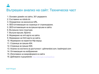 Вътрешен анализ на сайт: Техническа част
1. Основен домейн на сайта, 301 редиректи.
2. Съставяне на robots.txt.
3. Определяне на канонични URL.
4. SEO-оптимизация на страници от странициране.
5. SEO-оптимизация на вътрешни връзки в сайта.
6. Вътрешна линк структура.
7. Външни връзки, броячи.
8. Формиране на xml карта на сайта.
9. Формиране на html карта на сайта.
10. Формиране на коректни http-хедър.
11. Страница за грешка 404.
12. Страница за грешки 50X.
13. Анализ на хостинга за достъпност: uptimerobot.com, loadimpact.com
14. Оптимизация на изображения
15. Използване на микроформати в сайта
16. Дублирано съдържание http://advego.ru/plagiatus/
 