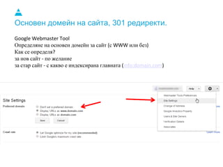Основен домейн на сайта, 301 редиректи.
Google Webmaster Tool
Определяне на основен домейн за сайт (с WWW или без)
Как се определя?
за нов сайт - по желание
за стар сайт - с какво е индексирана главната (info:domain.com)
 