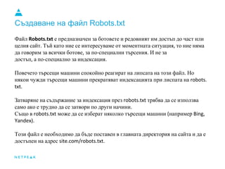 Създаване на файл Robots.txt
Файл Robots.txt е предназначен за ботовете и редовният им достъп до част или
целия сайт. Тъй като ние се интересуваме от моментната ситуация, то ние няма
да говорим за всички ботове, за по-специални търсения. И не за
достъп, а по-специално за индексация.
Повечето търсещи машини спокойно реагират на липсата на този файл. Но
някои чужди търсещи машини прекратяват индексацията при лиспата на robots.
txt.
Затваряне на съдържание за индексация през robots.txt трябва да се използва
само ако е трудно да се затвори по други начини.
Също в robots.txt може да се изберат няколко търсещи машини (например Bing,
Yandex).
Този файл е необходимо да бъде поставен в главната директория на сайта и да е
достъпен на адрес site.com/robots.txt.
 