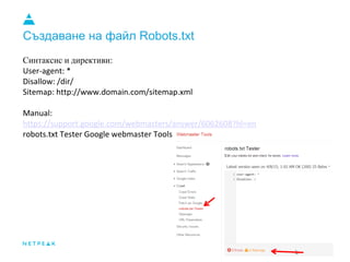 Създаване на файл Robots.txt
Синтаксис и директиви:
User-agent: *
Disallow: /dir/
Sitemap: http://www.domain.com/sitemap.xml
Manual:
https://support.google.com/webmasters/answer/6062608?hl=en
robots.txt Tester Google webmaster Tools
 