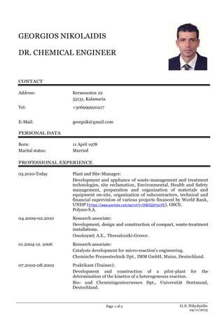 Page 1 of 2 G.S. Nikolaidis
24/11/2015
GEORGIOS NIKOLAIDIS
DR. CHEMICAL ENGINEER
CONTACT
Address: Kerasountos 22
55131, Kalamaria
Tel: +306999920217
E-Mail: georgnik@gmail.com
PERSONAL DATA
Born: 11 April 1978
Marital status: Married
PROFESSIONAL EXPERIENCE
03.2010-Today Plant and Site-Manager:
Development and appliance of waste-management and treatment
technologies, site reclamation, Environmental, Health and Safety
management, preparation and organization of materials and
equipment on-site, organization of subcontractors, technical and
financial supervision of various projects financed by World Bank,
UNDP (https://www.youtube.com/watch?v=0hB2Q2HuUfE), OSCE.
Polyeco S.A.
04.2009-02.2010 Research associate:
Development, design and construction of compact, waste-treatment
installations.
Οικολογική Α.Ε., Thessaloniki-Greece.
01.2004-12. 2006 Research associate:
Catalysts development for micro-reaction’s engineering.
Chemische Prozesstechnik Dpt., IMM GmbH, Mainz, Deutschland.
07.2002-08.2002 Praktikant (Trainee):
Development and construction of a pilot-plant for the
determination of the kinetics of a heterogeneous reaction.
Bio- und Chemieingenieurwesen Dpt., Universität Dortmund,
Deutschland.
 