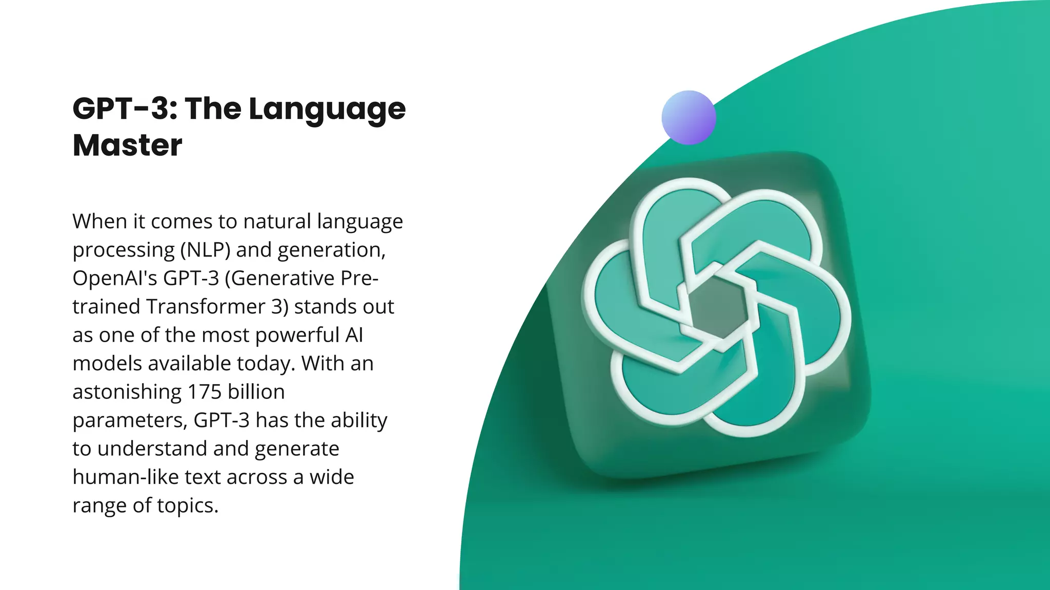 GPT-3: The Language
Master
When it comes to natural language
processing (NLP) and generation,
OpenAI's GPT-3 (Generative Pre-
trained Transformer 3) stands out
as one of the most powerful AI
models available today. With an
astonishing 175 billion
parameters, GPT-3 has the ability
to understand and generate
human-like text across a wide
range of topics.
 