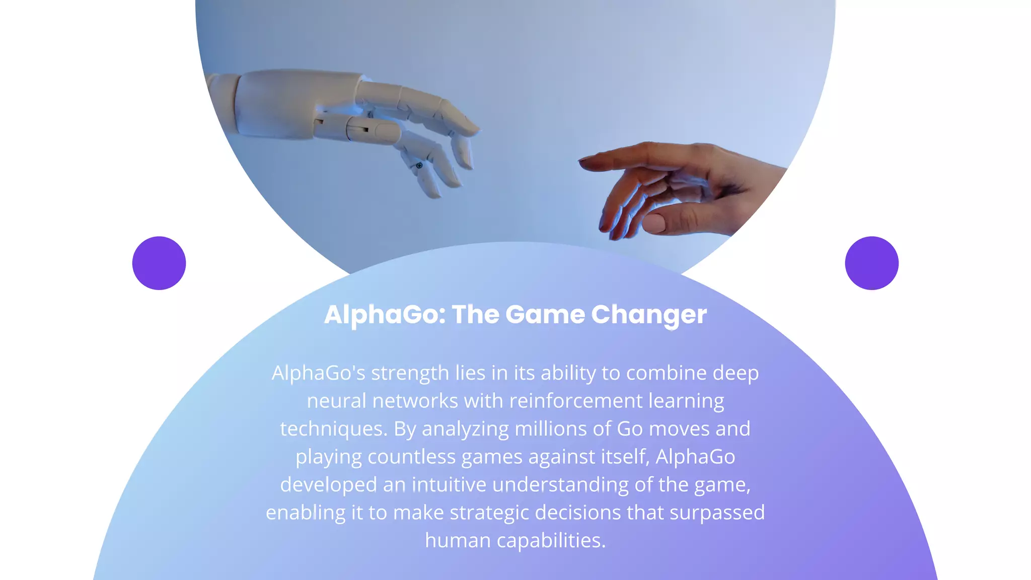 AlphaGo: The Game Changer
AlphaGo's strength lies in its ability to combine deep
neural networks with reinforcement learning
techniques. By analyzing millions of Go moves and
playing countless games against itself, AlphaGo
developed an intuitive understanding of the game,
enabling it to make strategic decisions that surpassed
human capabilities.
 