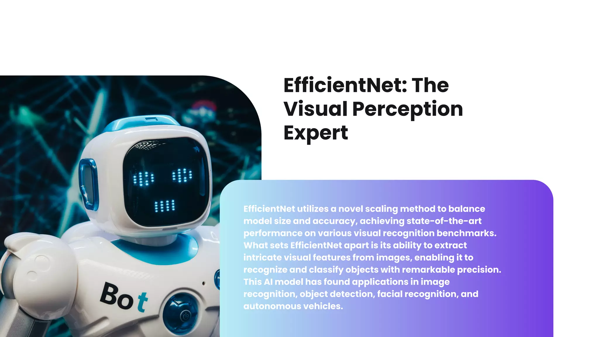 EfficientNet utilizes a novel scaling method to balance
model size and accuracy, achieving state-of-the-art
performance on various visual recognition benchmarks.
What sets EfficientNet apart is its ability to extract
intricate visual features from images, enabling it to
recognize and classify objects with remarkable precision.
This AI model has found applications in image
recognition, object detection, facial recognition, and
autonomous vehicles.
EfficientNet: The
Visual Perception
Expert
 