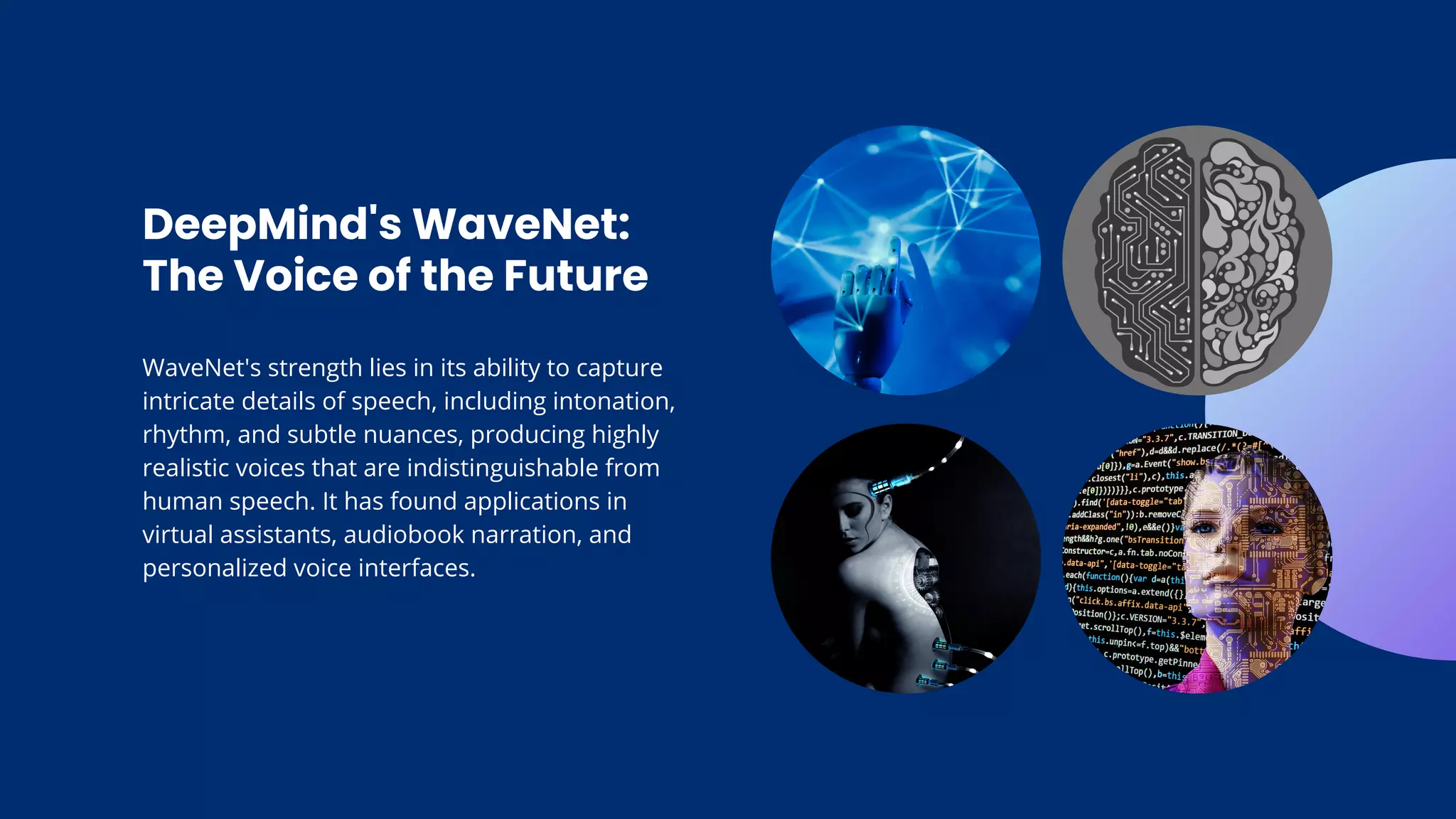 DeepMind's WaveNet:
The Voice of the Future
WaveNet's strength lies in its ability to capture
intricate details of speech, including intonation,
rhythm, and subtle nuances, producing highly
realistic voices that are indistinguishable from
human speech. It has found applications in
virtual assistants, audiobook narration, and
personalized voice interfaces.
 