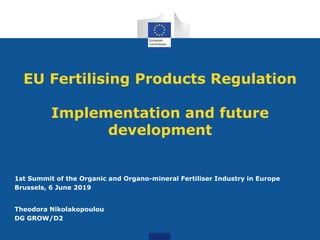 EU Fertilising Products Regulation
Implementation and future
development
1st Summit of the Organic and Organo-mineral Fertiliser Industry in Europe
Brussels, 6 June 2019
Theodora Nikolakopoulou
DG GROW/D2
 