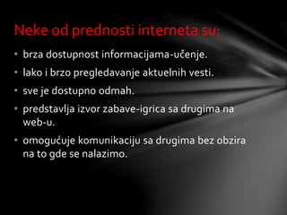 • brza dostupnost informacijama-učenje.
• lako i brzo pregledavanje aktuelnih vesti.
• sve je dostupno odmah.
• predstavlja izvor zabave-igrica sa drugima na
web-u.
• omogućuje komunikaciju sa drugima bez obzira
na to gde se nalazimo.
Neke od prednosti interneta su:
 