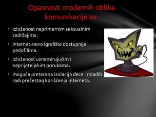 • izloženost neprimernim seksualnim
sadržajima.
• internet-novo igralište dostupnije
pedofilima.
• izloženost uznemirujućim i
neprijateljskim porukama.
• moguća preterana izolacija dece i mladih
radi prečestog korišćenja interneta.
Opasnosti modernih oblika
komunikacije su:
 