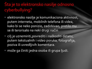 • elektronsko nasilje je komunikaciona aktivnost,
putem interneta, mobilnih telefona ili videa,
kako bi se neko ponizio, zadirkivao, pretilo mu
se ili terorisalo na neki drugi način
• cilj je uznemiriti,povrediti i naškoditi detetu,
putem tekstualnih i video poruka, fotografija,
poziva ili uvredljivih komentara.
• može ga činiti jedna osoba ili grupa ljudi.
Šta je to elektronsko nasilje odnosno
cyberbullying?
 