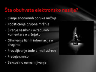 • Slanje anonimnih poruka mržnje
• Podsticanje grupne mržnje
• Širenje nasilnih i uvredljivih
komentara o vršnjaku
• Otkrivanje ličnih informacija o
drugima
• Provaljivanje tuđe e-mail adrese
• Pretnje smrću
• Seksualno namamljivanje
Šta obuhvata elektronsko nasilje?
 