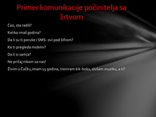 Ćao, sta radiš?
Koliko imaš godina?
Da li su ti poruke i SMS- ovi pod šifrom?
Ko ti pregleda mobilni?
Da li si sam/a?
Ne pričaj nikom za nas!
Živim u Čačku,imam 15 godina, treniram kik-boks, slušam muziku, a ti?
Primer komunikacije počinitelja sa
žrtvom
 
