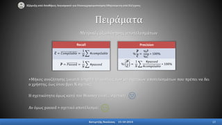 Μετρικές αξιολόγησης αποτελεσμάτων
+Μήκος αναζήτησης (search length): Ο αριθμός των μη σχετικών αποτελεσμάτων που πρέπει να δει
ο χρήστης, έως ότου βρει Ν σχετικά.
Η σχετικότητα όμως κατά τον Mooney είναι… σχετική!
Αν όμως passed ≈ σχετικό αποτέλεσμα;
Recall
𝑪 = 𝐶𝑜𝑚𝑝𝑖𝑙𝑎𝑏𝑙𝑒 =
1
𝑁
#𝑐𝑜𝑚𝑝𝑖𝑙𝑎𝑏𝑙𝑒
𝑷 = 𝑃𝑎𝑠𝑠𝑒𝑑 =
1
𝑁
#𝑝𝑎𝑠𝑠𝑒𝑑
Precision
%
𝑷
𝑪
=
% 𝑃
% 𝐶
∗ 100%
%
𝑷
𝑪
=
1
𝑁
#𝑝𝑎𝑠𝑠𝑒𝑑
#𝑐𝑜𝑚𝑝𝑖𝑙𝑎𝑏𝑙𝑒
∗ 100%
Πειράματα
Εξόρυξη από Αποθήκες Λογισμικού για Επαναχρησιμοποίηση Οδηγούμενη από Ελέγχους
Κατιρτζής Νικόλαος 15-10-2014 23
 