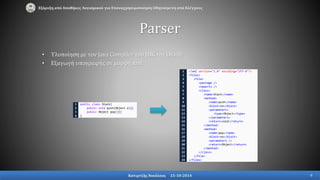 1
2
3
4
public class Stack{
public void push(Object o){}
public Object pop(){}
}
1
2
3
4
5
6
7
8
9
10
11
12
13
14
15
16
17
18
19
20
21
22
23
24
<?xml version="1.0" encoding="UTF-8"?>
<files>
<file>
<package />
<imports />
<class>
<name>Stack</name>
<method>
<name>push</name>
<block>no</block>
<parameters>
<type>Object</type>
</parameters>
<return>void</return>
</method>
<method>
<name>pop</name>
<block>no</block>
<parameters />
<return>Object</return>
</method>
</class>
</file>
</files>
• Υλοποίηση με τον Java Compiler του JDK της Oracle
• Εξαγωγή υπογραφής σε μορφή xml
Parser
Εξόρυξη από Αποθήκες Λογισμικού για Επαναχρησιμοποίηση Οδηγούμενη από Ελέγχους
Κατιρτζής Νικόλαος 15-10-2014 9
 