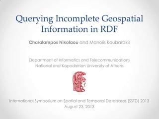 Querying Incomplete Geospatial
Information in RDF
Charalampos Nikolaou and Manolis Koubarakis

Department of Informatics and Telecommunications
National and Kapodistrian University of Athens

International Symposium on Spatial and Temporal Databases (SSTD) 2013
August 23, 2013

 