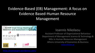 Evidence-Based (EB) Management: A focus on
          Evidence Based-Human Resource
                   Management

                                             Ioannis Nikolaou
                                   Assistant Professor of Organizational Behaviour
                                 Department of Management Science & Technology &
                                       MSc in Human Resources Management
                                     Athens University of Economics & Business
                                                   www.inikolaou.gr


http://eawopsgm.wordpress.com/
 