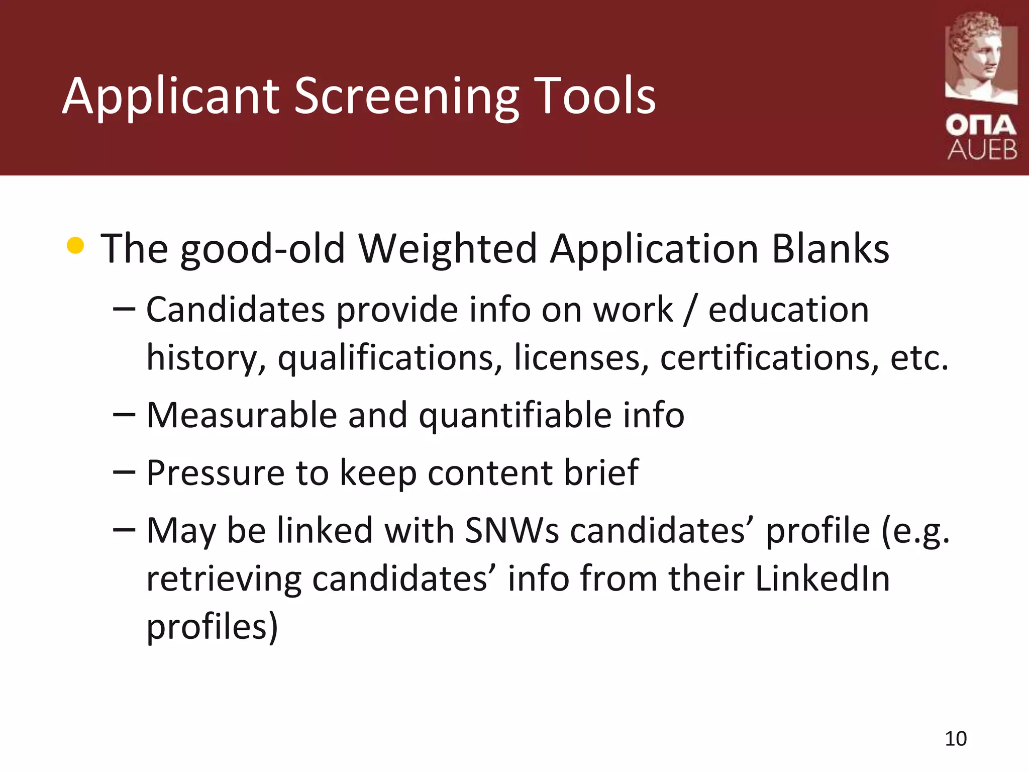Applicant Screening Tools
• The good-old Weighted Application Blanks
– Candidates provide info on work / education
history, qualifications, licenses, certifications, etc.
– Measurable and quantifiable info
– Pressure to keep content brief
– May be linked with SNWs candidates’ profile (e.g.
retrieving candidates’ info from their LinkedIn
profiles)
10
 