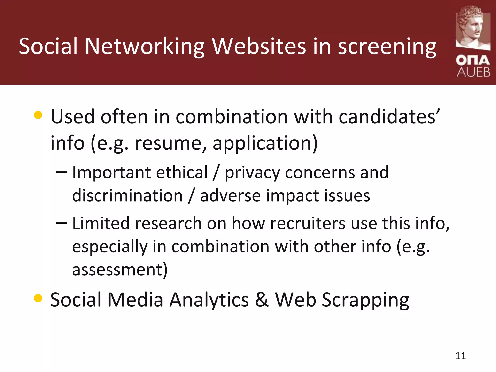 Social Networking Websites in screening
• Used often in combination with candidates’
info (e.g. resume, application)
– Important ethical / privacy concerns and
discrimination / adverse impact issues
– Limited research on how recruiters use this info,
especially in combination with other info (e.g.
assessment)
• Social Media Analytics & Web Scrapping
11
 