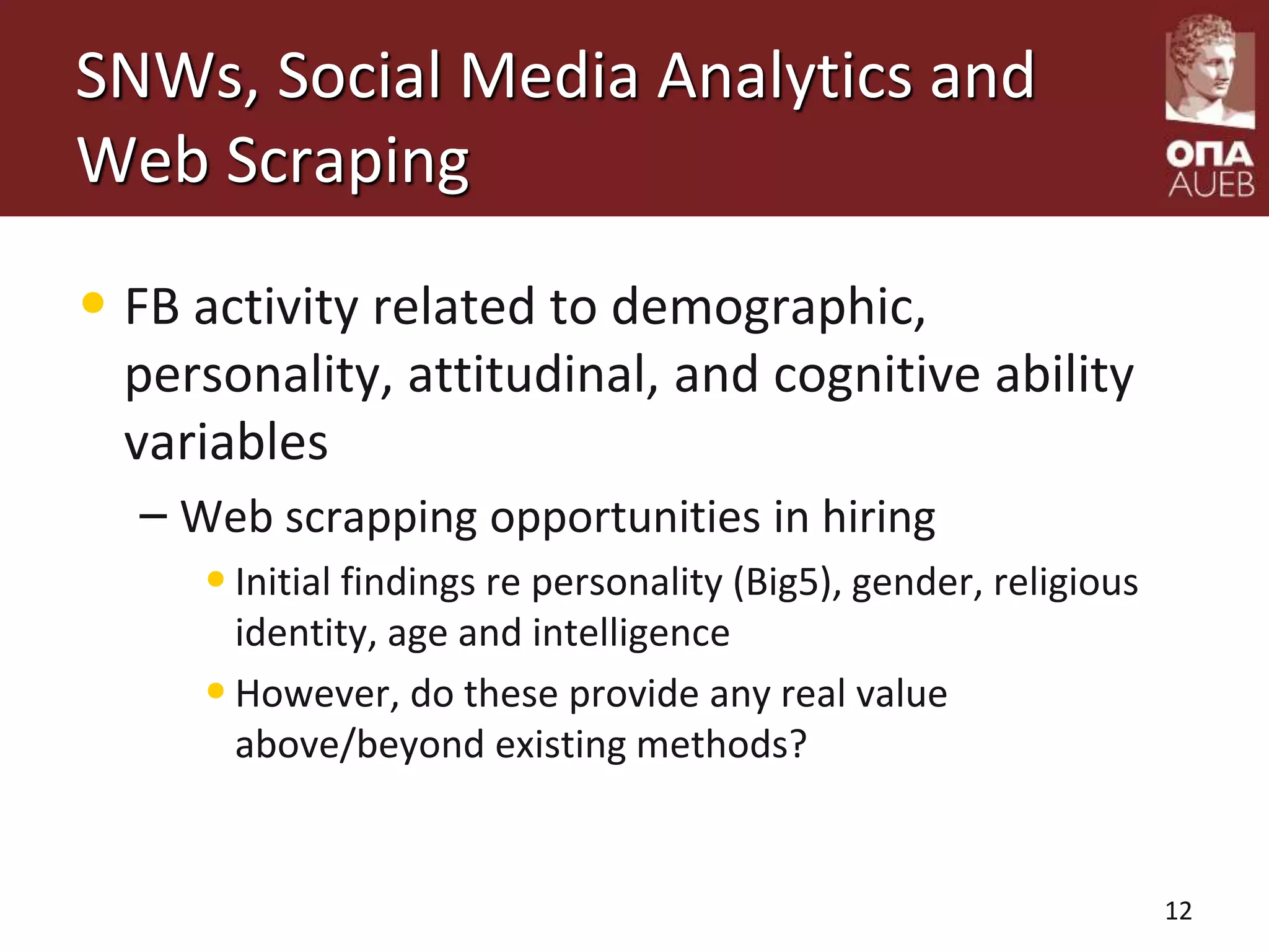 SNWs, Social Media Analytics and
Web Scraping
• FB activity related to demographic,
personality, attitudinal, and cognitive ability
variables
– Web scrapping opportunities in hiring
•Initial findings re personality (Big5), gender, religious
identity, age and intelligence
•However, do these provide any real value
above/beyond existing methods?
12
 