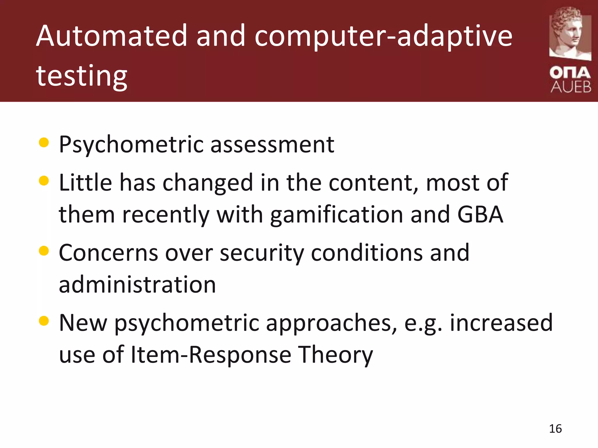 Automated and computer-adaptive
testing
• Psychometric assessment
• Little has changed in the content, most of
them recently with gamification and GBA
• Concerns over security conditions and
administration
• New psychometric approaches, e.g. increased
use of Item-Response Theory
16
 