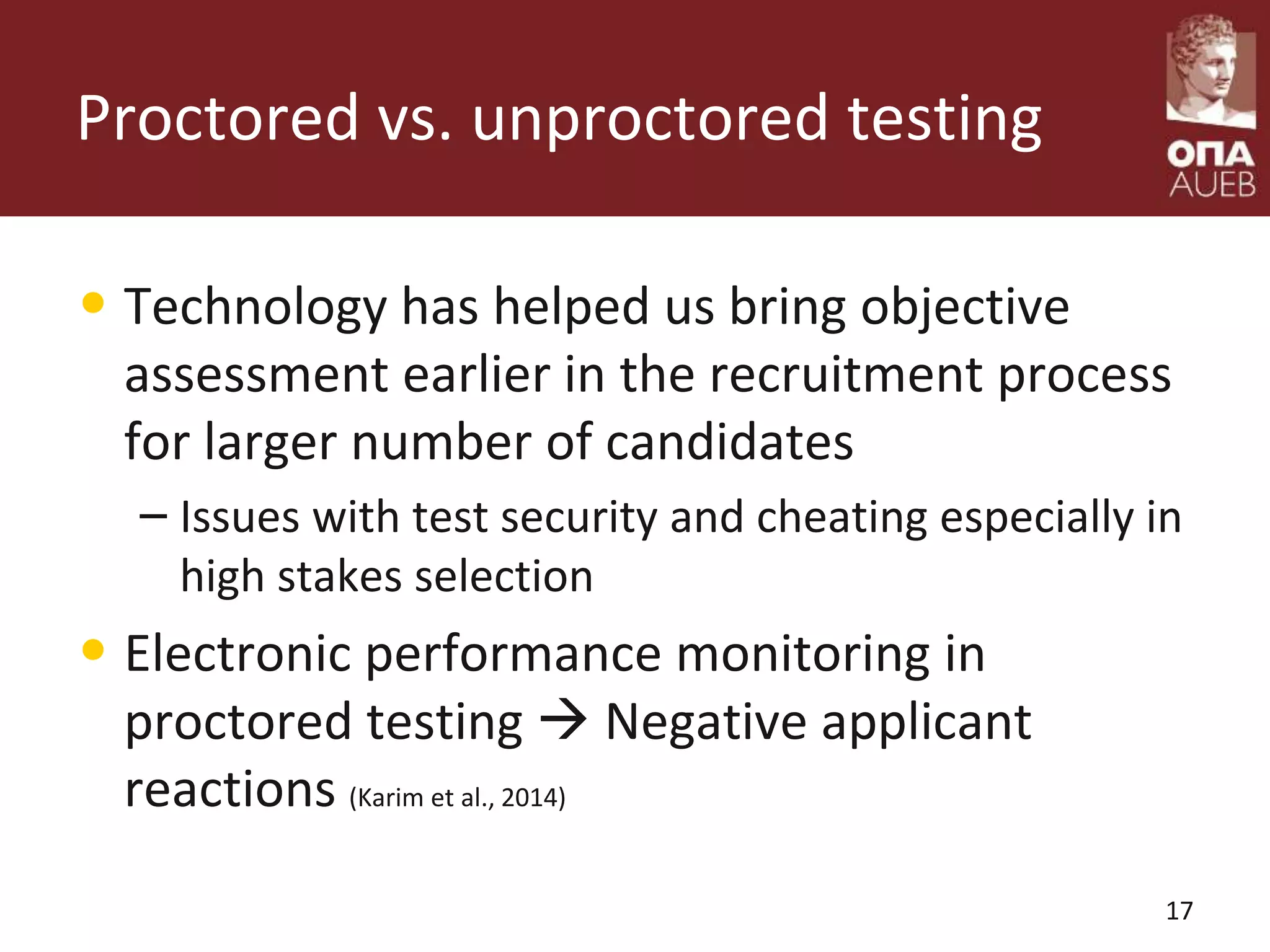 Proctored vs. unproctored testing
• Technology has helped us bring objective
assessment earlier in the recruitment process
for larger number of candidates
– Issues with test security and cheating especially in
high stakes selection
• Electronic performance monitoring in
proctored testing  Negative applicant
reactions (Karim et al., 2014)
17
 