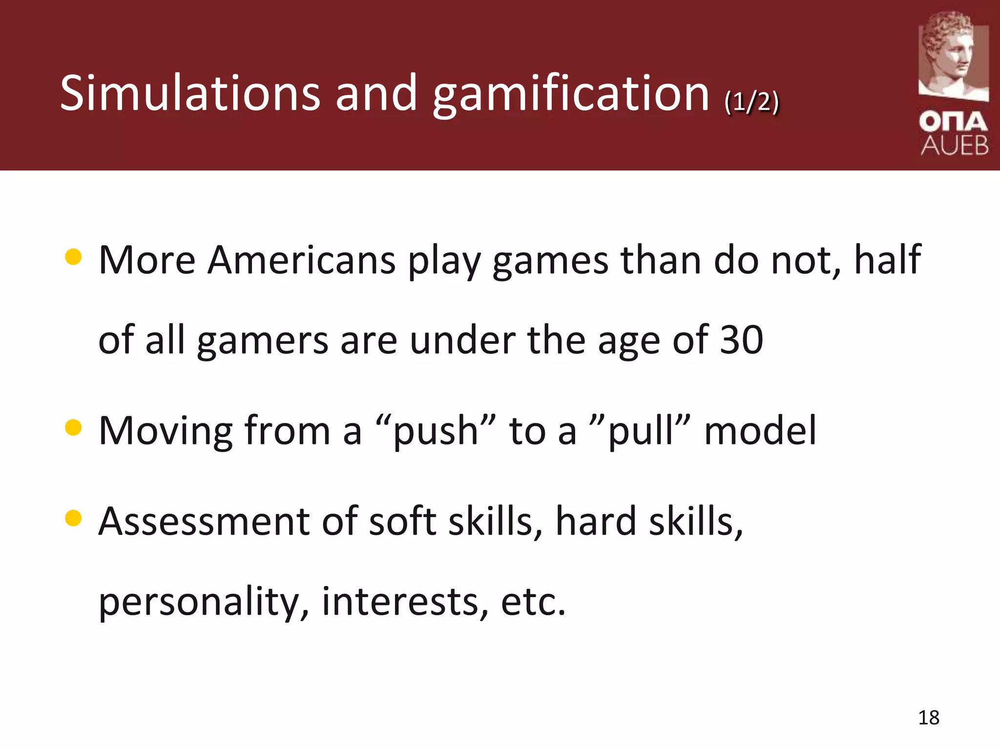 Simulations and gamification (1/2)
• More Americans play games than do not, half
of all gamers are under the age of 30
• Moving from a “push” to a ”pull” model
• Assessment of soft skills, hard skills,
personality, interests, etc.
18
 