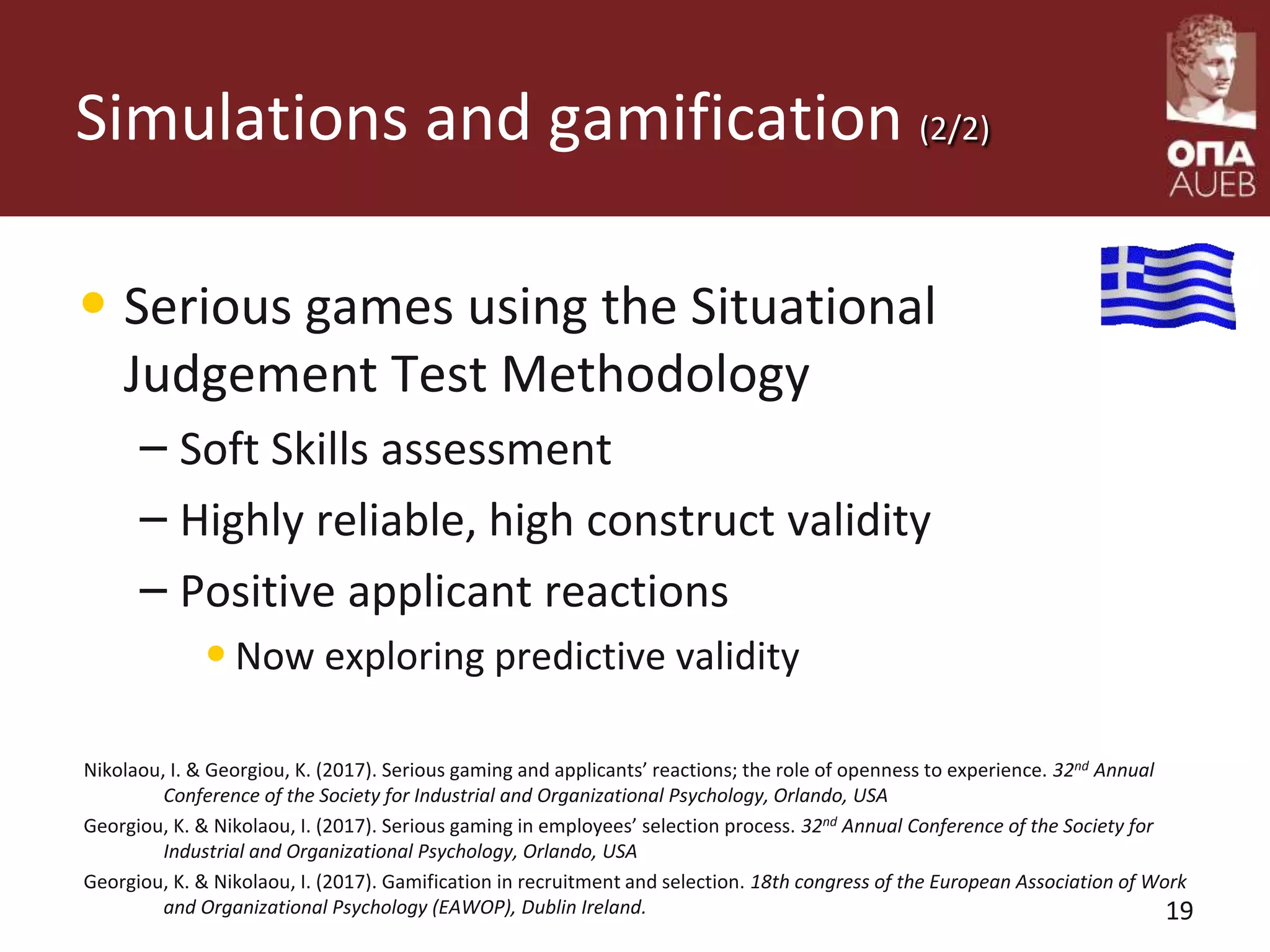 Simulations and gamification (2/2)
• Serious games using the Situational
Judgement Test Methodology
– Soft Skills assessment
– Highly reliable, high construct validity
– Positive applicant reactions
•Now exploring predictive validity
Nikolaou, I. & Georgiou, K. (2017). Serious gaming and applicants’ reactions; the role of openness to experience. 32nd Annual
Conference of the Society for Industrial and Organizational Psychology, Orlando, USA
Georgiou, K. & Nikolaou, I. (2017). Serious gaming in employees’ selection process. 32nd Annual Conference of the Society for
Industrial and Organizational Psychology, Orlando, USA
Georgiou, K. & Nikolaou, I. (2017). Gamification in recruitment and selection. 18th congress of the European Association of Work
and Organizational Psychology (EAWOP), Dublin Ireland. 19
 