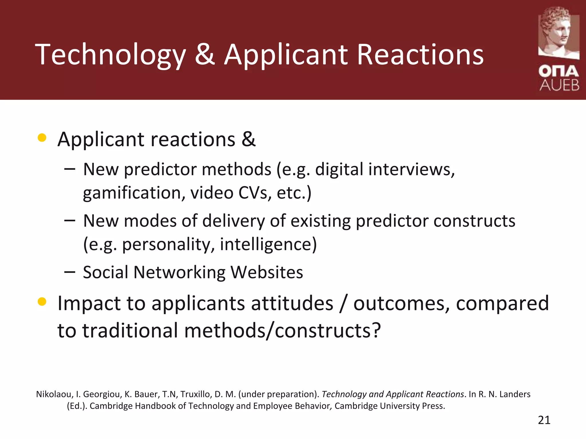 Technology & Applicant Reactions
• Applicant reactions &
– New predictor methods (e.g. digital interviews,
gamification, video CVs, etc.)
– New modes of delivery of existing predictor constructs
(e.g. personality, intelligence)
– Social Networking Websites
• Impact to applicants attitudes / outcomes, compared
to traditional methods/constructs?
Nikolaou, I. Georgiou, K. Bauer, T.N, Truxillo, D. M. (under preparation). Technology and Applicant Reactions. In R. N. Landers
(Ed.). Cambridge Handbook of Technology and Employee Behavior, Cambridge University Press.
21
 
