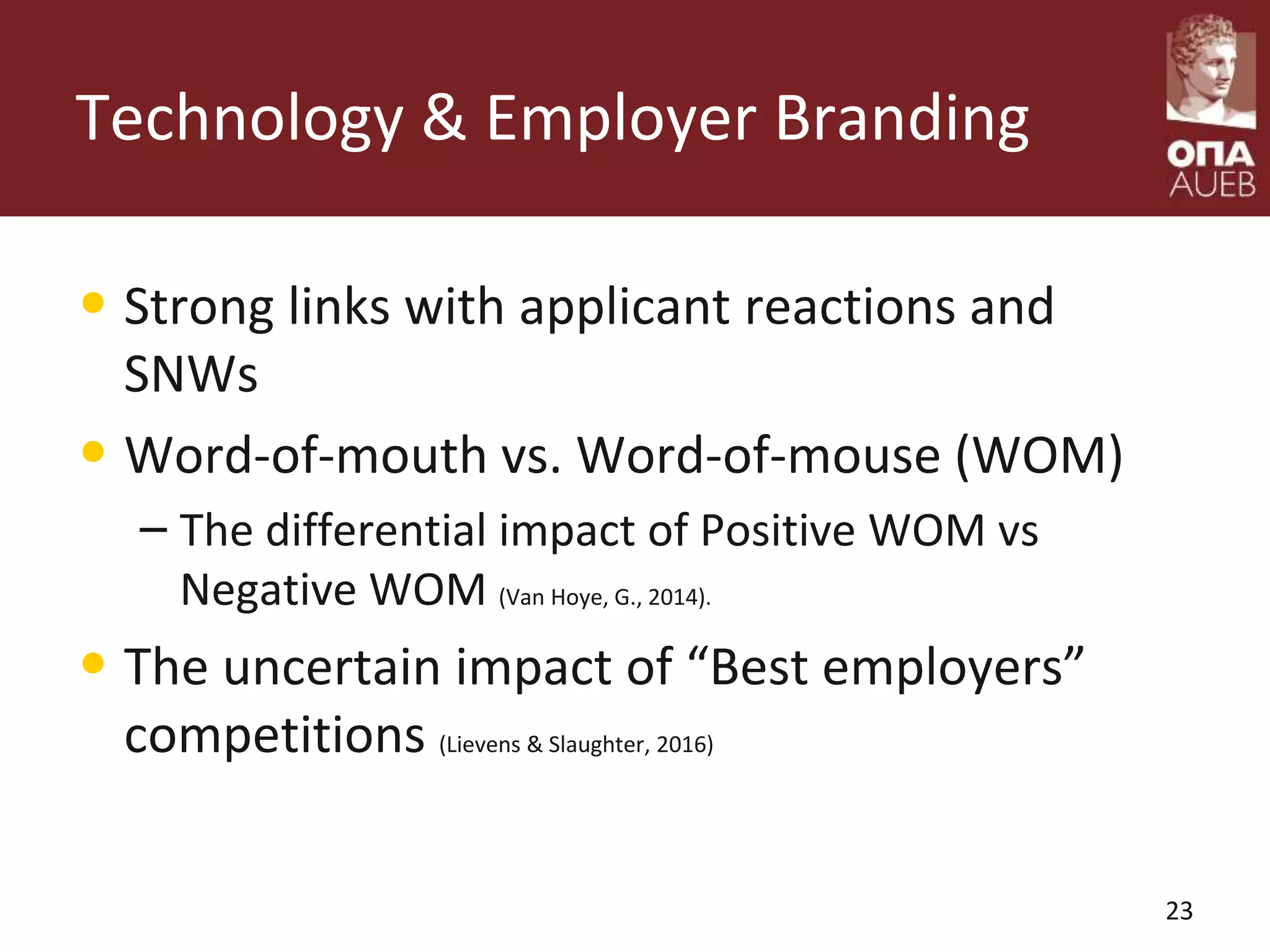 Technology & Employer Branding
• Strong links with applicant reactions and
SNWs
• Word-of-mouth vs. Word-of-mouse (WOM)
– The differential impact of Positive WOM vs
Negative WOM (Van Hoye, G., 2014).
• The uncertain impact of “Best employers”
competitions (Lievens & Slaughter, 2016)
23
 
