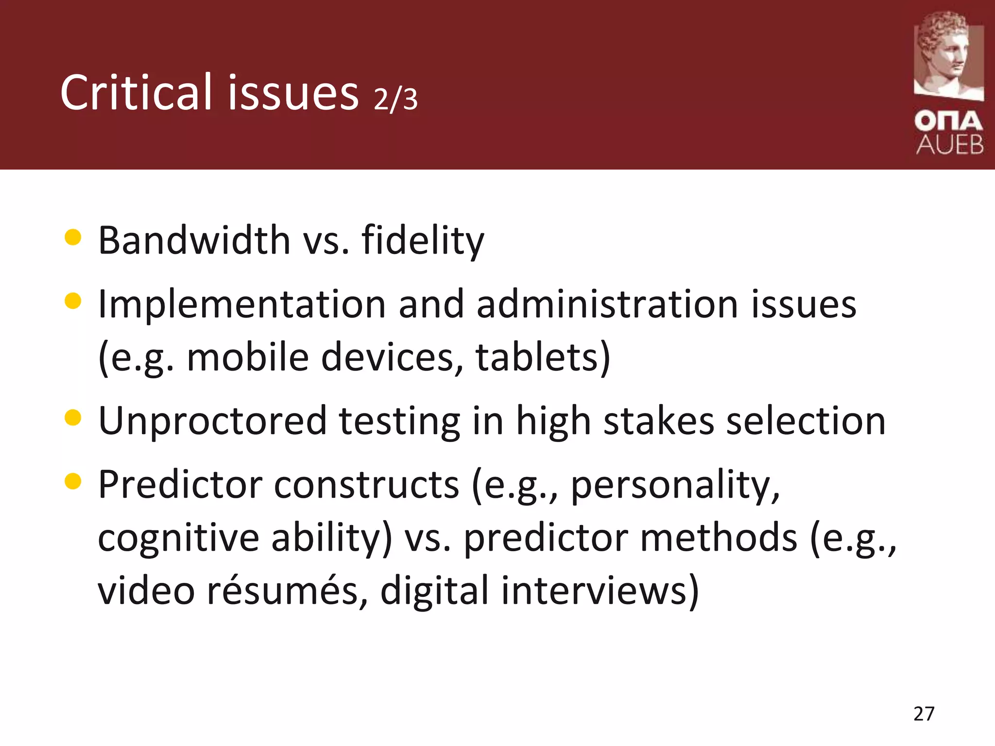 Critical issues 2/3
• Bandwidth vs. fidelity
• Implementation and administration issues
(e.g. mobile devices, tablets)
• Unproctored testing in high stakes selection
• Predictor constructs (e.g., personality,
cognitive ability) vs. predictor methods (e.g.,
video résumés, digital interviews)
27
 