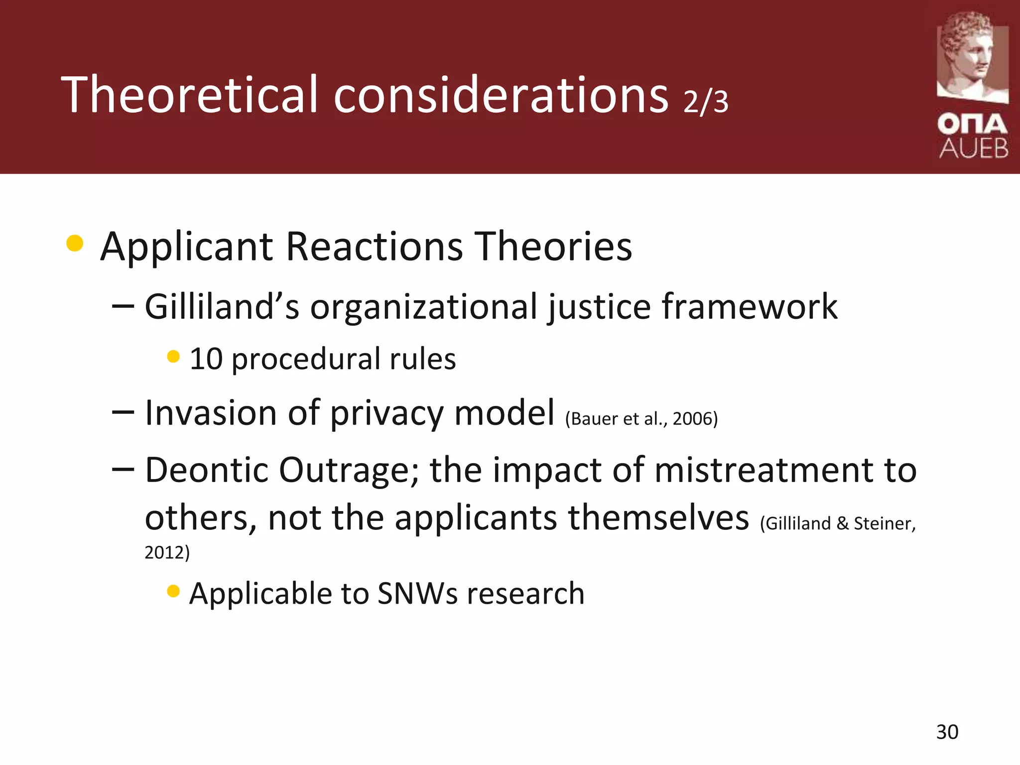 Theoretical considerations 2/3
• Applicant Reactions Theories
– Gilliland’s organizational justice framework
•10 procedural rules
– Invasion of privacy model (Bauer et al., 2006)
– Deontic Outrage; the impact of mistreatment to
others, not the applicants themselves (Gilliland & Steiner,
2012)
•Applicable to SNWs research
30
 