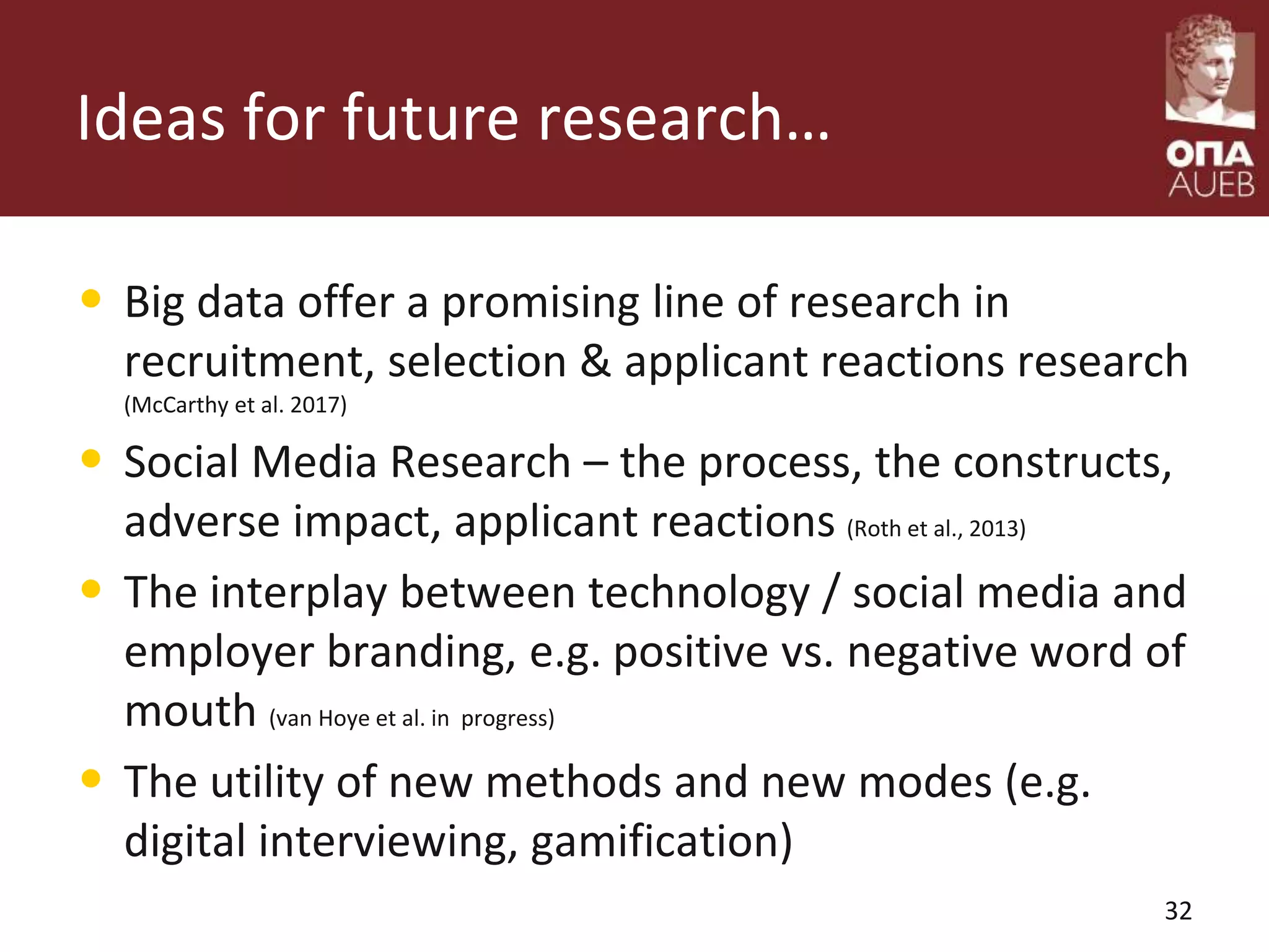 Ideas for future research…
• Big data offer a promising line of research in
recruitment, selection & applicant reactions research
(McCarthy et al. 2017)
• Social Media Research – the process, the constructs,
adverse impact, applicant reactions (Roth et al., 2013)
• The interplay between technology / social media and
employer branding, e.g. positive vs. negative word of
mouth (van Hoye et al. in progress)
• The utility of new methods and new modes (e.g.
digital interviewing, gamification)
32
 