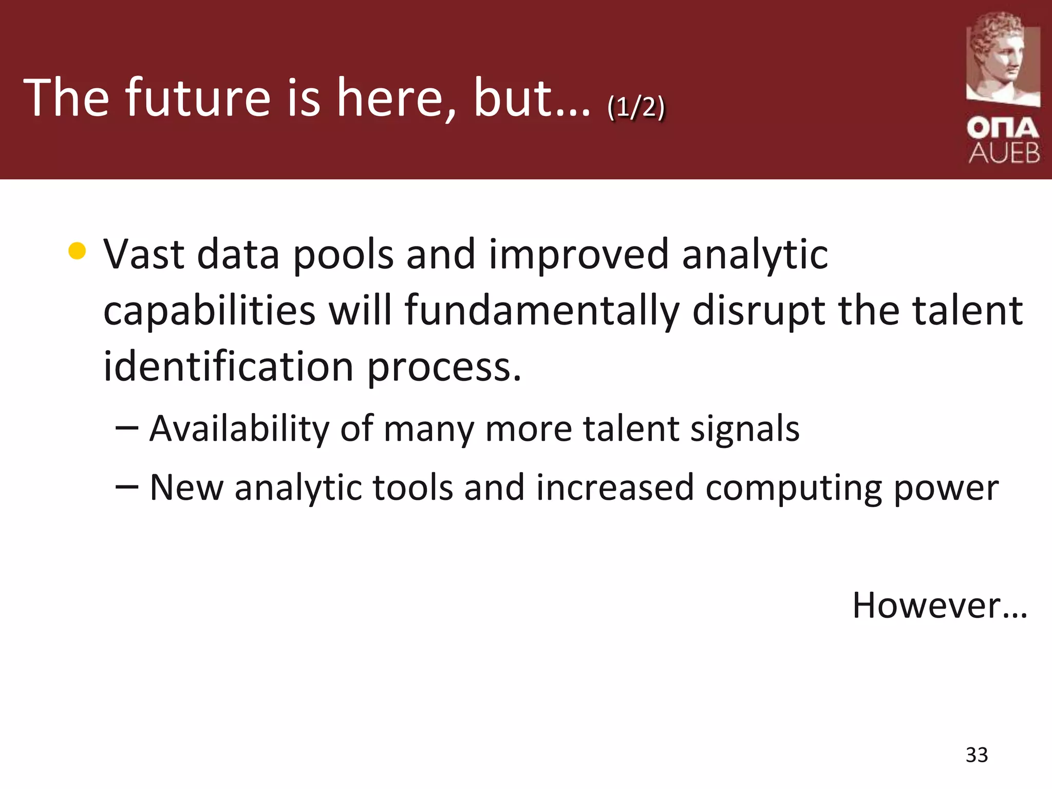 The future is here, but… (1/2)
• Vast data pools and improved analytic
capabilities will fundamentally disrupt the talent
identification process.
– Availability of many more talent signals
– New analytic tools and increased computing power
However…
33
 