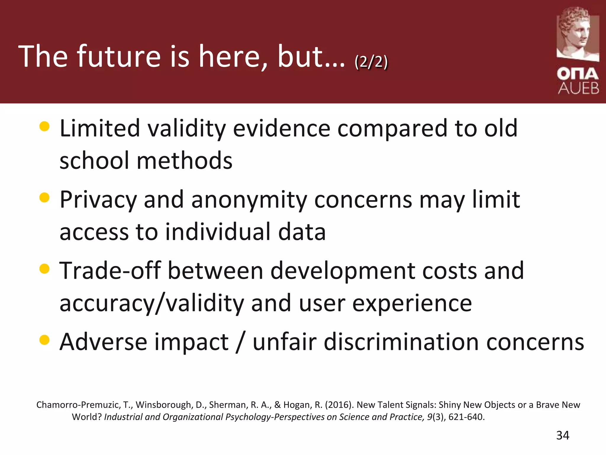 The future is here, but… (2/2)
• Limited validity evidence compared to old
school methods
• Privacy and anonymity concerns may limit
access to individual data
• Trade-off between development costs and
accuracy/validity and user experience
• Adverse impact / unfair discrimination concerns
Chamorro-Premuzic, T., Winsborough, D., Sherman, R. A., & Hogan, R. (2016). New Talent Signals: Shiny New Objects or a Brave New
World? Industrial and Organizational Psychology-Perspectives on Science and Practice, 9(3), 621-640.
34
 