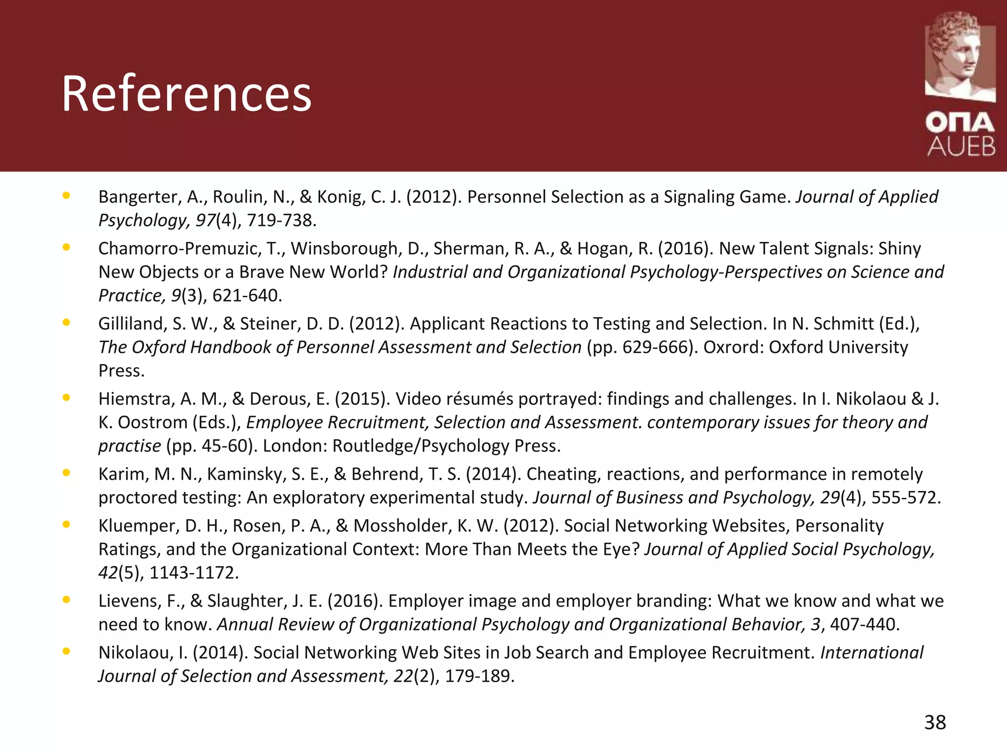 References
• Bangerter, A., Roulin, N., & Konig, C. J. (2012). Personnel Selection as a Signaling Game. Journal of Applied
Psychology, 97(4), 719-738.
• Chamorro-Premuzic, T., Winsborough, D., Sherman, R. A., & Hogan, R. (2016). New Talent Signals: Shiny
New Objects or a Brave New World? Industrial and Organizational Psychology-Perspectives on Science and
Practice, 9(3), 621-640.
• Gilliland, S. W., & Steiner, D. D. (2012). Applicant Reactions to Testing and Selection. In N. Schmitt (Ed.),
The Oxford Handbook of Personnel Assessment and Selection (pp. 629-666). Oxrord: Oxford University
Press.
• Hiemstra, A. M., & Derous, E. (2015). Video résumés portrayed: findings and challenges. In I. Nikolaou & J.
K. Oostrom (Eds.), Employee Recruitment, Selection and Assessment. contemporary issues for theory and
practise (pp. 45-60). London: Routledge/Psychology Press.
• Karim, M. N., Kaminsky, S. E., & Behrend, T. S. (2014). Cheating, reactions, and performance in remotely
proctored testing: An exploratory experimental study. Journal of Business and Psychology, 29(4), 555-572.
• Kluemper, D. H., Rosen, P. A., & Mossholder, K. W. (2012). Social Networking Websites, Personality
Ratings, and the Organizational Context: More Than Meets the Eye? Journal of Applied Social Psychology,
42(5), 1143-1172.
• Lievens, F., & Slaughter, J. E. (2016). Employer image and employer branding: What we know and what we
need to know. Annual Review of Organizational Psychology and Organizational Behavior, 3, 407-440.
• Nikolaou, I. (2014). Social Networking Web Sites in Job Search and Employee Recruitment. International
Journal of Selection and Assessment, 22(2), 179-189.
38
 